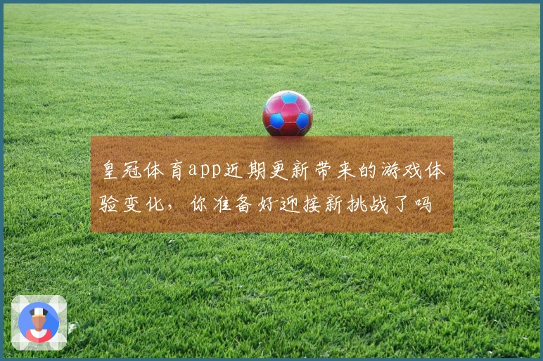 皇冠体育app近期更新带来的游戏体验变化，你准备好迎接新挑战了吗？