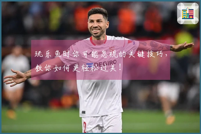 玩乐鱼时你可能忽视的关键技巧，教你如何更轻松过关！