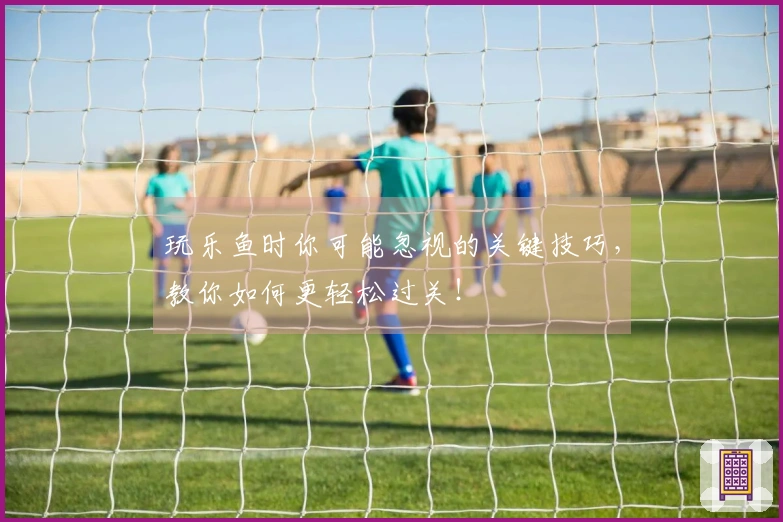 玩乐鱼时你可能忽视的关键技巧，教你如何更轻松过关！